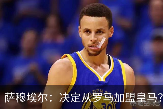 萨穆埃尔：决定从罗马加盟皇马？因为那是最适合我的选择